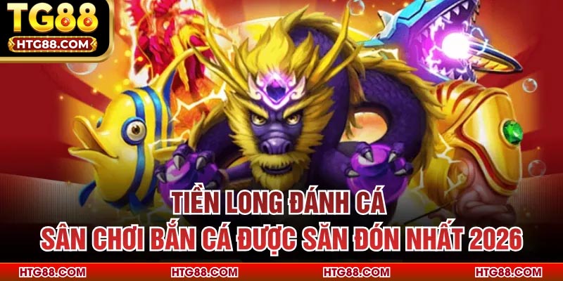 Tiền Long Đánh Cá - Sân Chơi Bắn Cá Được Săn Đón Nhất 2026